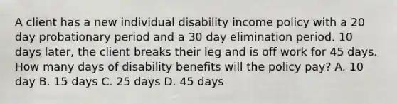 A client has a new individual disability income policy with a 20 day probationary period and a 30 day elimination period. 10 days later, the client breaks their leg and is off work for 45 days. How many days of disability benefits will the policy pay? A. 10 day B. 15 days C. 25 days D. 45 days