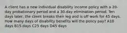 A client has a new individual disability income policy with a 20-day probationary period and a 30-day elimination period. Ten days later, the client breaks their leg and is off work for 45 days. How many days of disability benefits will the policy pay? A10 days B15 days C25 days D45 days