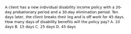 A client has a new individual disability income policy with a 20-day probationary period and a 30-day elimination period. Ten days later, the client breaks their leg and is off work for 45 days. How many days of disability benefits will the policy pay? A. 10 days B. 15 days C. 25 days D. 45 days