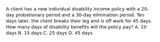 A client has a new individual disability income policy with a 20-day probationary period and a 30-day elimination period. Ten days later, the client breaks their leg and is off work for 45 days. How many days of disability benefits will the policy pay? A. 10 days B. 15 days C. 25 days D. 45 days