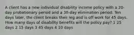 A client has a new individual disability income policy with a 20-day probationary period and a 30-day elimination period. Ten days later, the client breaks their leg and is off work for 45 days. How many days of disability benefits will the policy pay? 1 25 days 2 15 days 3 45 days 4 10 days