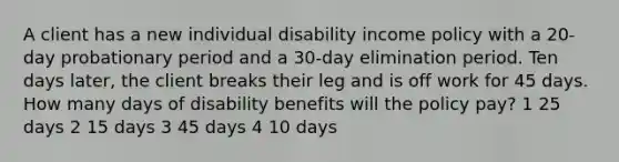 A client has a new individual disability income policy with a 20-day probationary period and a 30-day elimination period. Ten days later, the client breaks their leg and is off work for 45 days. How many days of disability benefits will the policy pay? 1 25 days 2 15 days 3 45 days 4 10 days