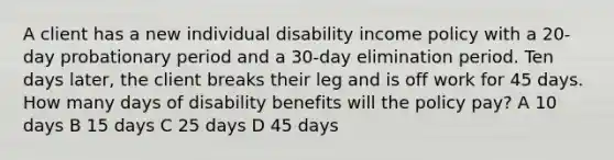 A client has a new individual disability income policy with a 20-day probationary period and a 30-day elimination period. Ten days later, the client breaks their leg and is off work for 45 days. How many days of disability benefits will the policy pay? A 10 days B 15 days C 25 days D 45 days