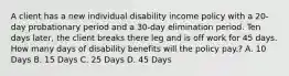 A client has a new individual disability income policy with a 20-day probationary period and a 30-day elimination period. Ten days later, the client breaks there leg and is off work for 45 days. How many days of disability benefits will the policy pay.? A. 10 Days B. 15 Days C. 25 Days D. 45 Days