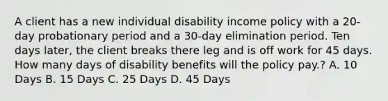 A client has a new individual disability income policy with a 20-day probationary period and a 30-day elimination period. Ten days later, the client breaks there leg and is off work for 45 days. How many days of disability benefits will the policy pay.? A. 10 Days B. 15 Days C. 25 Days D. 45 Days