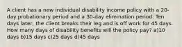 A client has a new individual disability income policy with a 20-day probationary period and a 30-day elimination period. Ten days later, the client breaks their leg and is off work for 45 days. How many days of disability benefits will the policy pay? a)10 days b)15 days c)25 days d)45 days