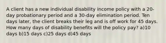 A client has a new individual disability income policy with a 20-day probationary period and a 30-day elimination period. Ten days later, the client breaks their leg and is off work for 45 days. How many days of disability benefits will the policy pay? a)10 days b)15 days c)25 days d)45 days