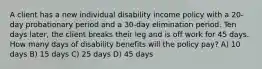 A client has a new individual disability income policy with a 20-day probationary period and a 30-day elimination period. Ten days later, the client breaks their leg and is off work for 45 days. How many days of disability benefits will the policy pay? A) 10 days B) 15 days C) 25 days D) 45 days