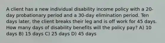 A client has a new individual disability income policy with a 20-day probationary period and a 30-day elimination period. Ten days later, the client breaks their leg and is off work for 45 days. How many days of disability benefits will the policy pay? A) 10 days B) 15 days C) 25 days D) 45 days