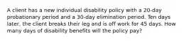 A client has a new individual disability policy with a 20-day probationary period and a 30-day elimination period. Ten days later, the client breaks their leg and is off work for 45 days. How many days of disability benefits will the policy pay?