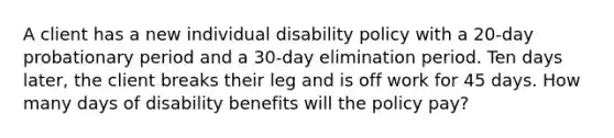 A client has a new individual disability policy with a 20-day probationary period and a 30-day elimination period. Ten days later, the client breaks their leg and is off work for 45 days. How many days of disability benefits will the policy pay?