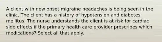 A client with new onset migraine headaches is being seen in the clinic. The client has a history of hypotension and diabetes mellitus. The nurse understands the client is at risk for cardiac side effects if the primary health care provider prescribes which medications? Select all that apply.