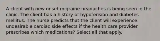 A client with new onset migraine headaches is being seen in the clinic. The client has a history of hypotension and diabetes mellitus. The nurse predicts that the client will experience undesirable cardiac side effects if the health care provider prescribes which medications? Select all that apply.