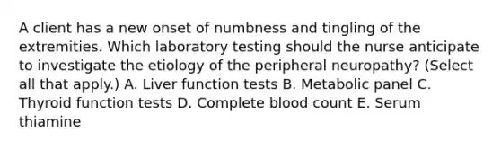 A client has a new onset of numbness and tingling of the extremities. Which laboratory testing should the nurse anticipate to investigate the etiology of the peripheral​ neuropathy? (Select all that​ apply.) A. Liver function tests B. Metabolic panel C. Thyroid function tests D. Complete blood count E. Serum thiamine