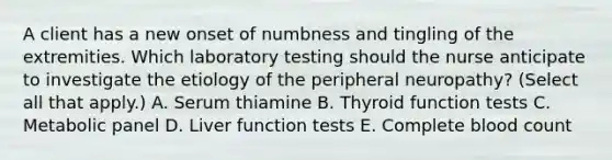 A client has a new onset of numbness and tingling of the extremities. Which laboratory testing should the nurse anticipate to investigate the etiology of the peripheral​ neuropathy? (Select all that​ apply.) A. Serum thiamine B. Thyroid function tests C. Metabolic panel D. Liver function tests E. Complete blood count