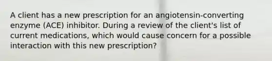 A client has a new prescription for an angiotensin-converting enzyme (ACE) inhibitor. During a review of the client's list of current medications, which would cause concern for a possible interaction with this new prescription?