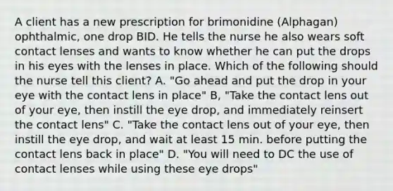 A client has a new prescription for brimonidine (Alphagan) ophthalmic, one drop BID. He tells the nurse he also wears soft contact lenses and wants to know whether he can put the drops in his eyes with the lenses in place. Which of the following should the nurse tell this client? A. "Go ahead and put the drop in your eye with the contact lens in place" B, "Take the contact lens out of your eye, then instill the eye drop, and immediately reinsert the contact lens" C. "Take the contact lens out of your eye, then instill the eye drop, and wait at least 15 min. before putting the contact lens back in place" D. "You will need to DC the use of contact lenses while using these eye drops"