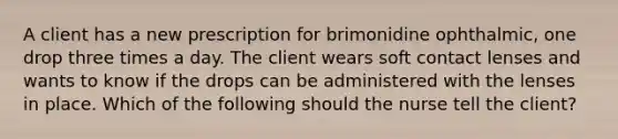 A client has a new prescription for brimonidine ophthalmic, one drop three times a day. The client wears soft contact lenses and wants to know if the drops can be administered with the lenses in place. Which of the following should the nurse tell the client?