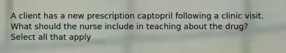 A client has a new prescription captopril following a clinic visit. What should the nurse include in teaching about the drug? Select all that apply