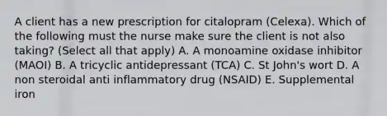 A client has a new prescription for citalopram (Celexa). Which of the following must the nurse make sure the client is not also taking? (Select all that apply) A. A monoamine oxidase inhibitor (MAOI) B. A tricyclic antidepressant (TCA) C. St John's wort D. A non steroidal anti inflammatory drug (NSAID) E. Supplemental iron