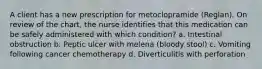 A client has a new prescription for metoclopramide (Reglan). On review of the chart, the nurse identifies that this medication can be safely administered with which condition? a. Intestinal obstruction b. Peptic ulcer with melena (bloody stool) c. Vomiting following cancer chemotherapy d. Diverticulitis with perforation