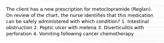 The client has a new prescription for metoclopramide (Reglan). On review of the chart, the nurse identifies that this medication can be safely administered with which condition? 1. Intestinal obstruction 2. Peptic ulcer with melena 3. Diverticulitis with perforation 4. Vomiting following cancer chemotherapy