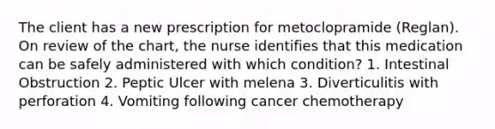 The client has a new prescription for metoclopramide (Reglan). On review of the chart, the nurse identifies that this medication can be safely administered with which condition? 1. Intestinal Obstruction 2. Peptic Ulcer with melena 3. Diverticulitis with perforation 4. Vomiting following cancer chemotherapy