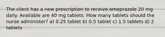 The client has a new prescription to receive omeprazole 20 mg daily. Available are 40 mg tablets. How many tablets should the nurse administer? a) 0.25 tablet b) 0.5 tablet c) 1.5 tablets d) 2 tablets