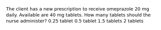 The client has a new prescription to receive omeprazole 20 mg daily. Available are 40 mg tablets. How many tablets should the nurse administer? 0.25 tablet 0.5 tablet 1.5 tablets 2 tablets