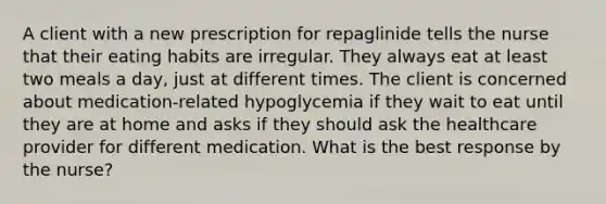 A client with a new prescription for repaglinide tells the nurse that their eating habits are irregular. They always eat at least two meals a day, just at different times. The client is concerned about medication-related hypoglycemia if they wait to eat until they are at home and asks if they should ask the healthcare provider for different medication. What is the best response by the nurse?