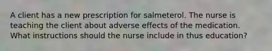 A client has a new prescription for salmeterol. The nurse is teaching the client about adverse effects of the medication. What instructions should the nurse include in thus education?