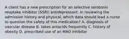 A client has a new prescription for an selective serotonin reuptake inhibitor (SSRI) antidepressant. In reviewing the admission history and physical, which data should lead a nurse to question the safety of this medication? A. diagnosis of vascular disease B. takes antacids frequently C. history of obesity D. prescribed use of an MAO inhibitor