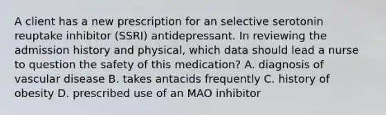 A client has a new prescription for an selective serotonin reuptake inhibitor (SSRI) antidepressant. In reviewing the admission history and physical, which data should lead a nurse to question the safety of this medication? A. diagnosis of vascular disease B. takes antacids frequently C. history of obesity D. prescribed use of an MAO inhibitor