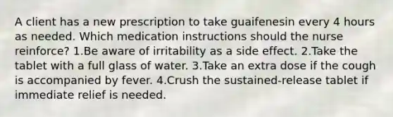 A client has a new prescription to take guaifenesin every 4 hours as needed. Which medication instructions should the nurse reinforce? 1.Be aware of irritability as a side effect. 2.Take the tablet with a full glass of water. 3.Take an extra dose if the cough is accompanied by fever. 4.Crush the sustained-release tablet if immediate relief is needed.