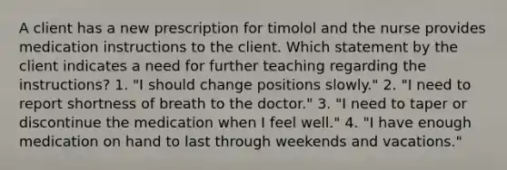 A client has a new prescription for timolol and the nurse provides medication instructions to the client. Which statement by the client indicates a need for further teaching regarding the instructions? 1. "I should change positions slowly." 2. "I need to report shortness of breath to the doctor." 3. "I need to taper or discontinue the medication when I feel well." 4. "I have enough medication on hand to last through weekends and vacations."