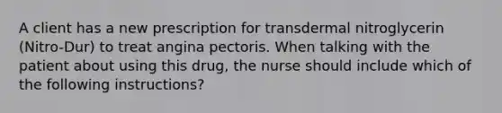 A client has a new prescription for transdermal nitroglycerin (Nitro-Dur) to treat angina pectoris. When talking with the patient about using this drug, the nurse should include which of the following instructions?