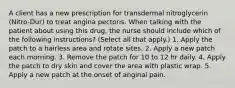 A client has a new prescription for transdermal nitroglycerin (Nitro-Dur) to treat angina pectoris. When talking with the patient about using this drug, the nurse should include which of the following instructions? (Select all that apply.) 1. Apply the patch to a hairless area and rotate sites. 2. Apply a new patch each morning. 3. Remove the patch for 10 to 12 hr daily. 4. Apply the patch to dry skin and cover the area with plastic wrap. 5. Apply a new patch at the onset of anginal pain.