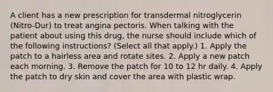 A client has a new prescription for transdermal nitroglycerin (Nitro-Dur) to treat angina pectoris. When talking with the patient about using this drug, the nurse should include which of the following instructions? (Select all that apply.) 1. Apply the patch to a hairless area and rotate sites. 2. Apply a new patch each morning. 3. Remove the patch for 10 to 12 hr daily. 4. Apply the patch to dry skin and cover the area with plastic wrap.