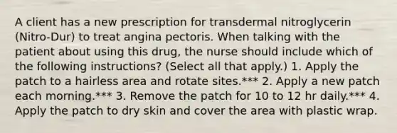 A client has a new prescription for transdermal nitroglycerin (Nitro-Dur) to treat angina pectoris. When talking with the patient about using this drug, the nurse should include which of the following instructions? (Select all that apply.) 1. Apply the patch to a hairless area and rotate sites.*** 2. Apply a new patch each morning.*** 3. Remove the patch for 10 to 12 hr daily.*** 4. Apply the patch to dry skin and cover the area with plastic wrap.