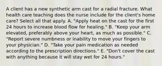 A client has a new synthetic arm cast for a radial fracture. What health care teaching does the nurse include for the client's home care? Select all that apply. A. "Apply heat on the cast for the first 24 hours to increase blood flow for healing." B. "Keep your arm elevated, preferably above your heart, as much as possible." C. "Report severe numbness or inability to move your fingers to your physician." D. "Take your pain medication as needed according to the prescription directions." E. "Don't cover the cast with anything because it will stay wet for 24 hours."