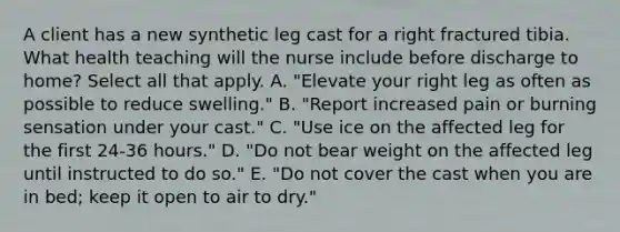 A client has a new synthetic leg cast for a right fractured tibia. What health teaching will the nurse include before discharge to home? Select all that apply. A. "Elevate your right leg as often as possible to reduce swelling." B. "Report increased pain or burning sensation under your cast." C. "Use ice on the affected leg for the first 24-36 hours." D. "Do not bear weight on the affected leg until instructed to do so." E. "Do not cover the cast when you are in bed; keep it open to air to dry."