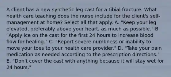 A client has a new synthetic leg cast for a tibial fracture. What health care teaching does the nurse include for the client's self-management at home? Select all that apply. A. "Keep your leg elevated, preferably above your heart, as much as possible." B. "Apply ice on the cast for the first 24 hours to increase blood flow for healing." C. "Report severe numbness or inability to move your toes to your health care provider." D. "Take your pain medication as needed according to the prescription directions." E. "Don't cover the cast with anything because it will stay wet for 24 hours."