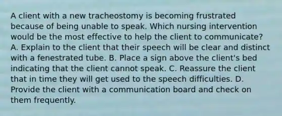 A client with a new tracheostomy is becoming frustrated because of being unable to speak. Which nursing intervention would be the most effective to help the client to communicate? A. Explain to the client that their speech will be clear and distinct with a fenestrated tube. B. Place a sign above the client's bed indicating that the client cannot speak. C. Reassure the client that in time they will get used to the speech difficulties. D. Provide the client with a communication board and check on them frequently.