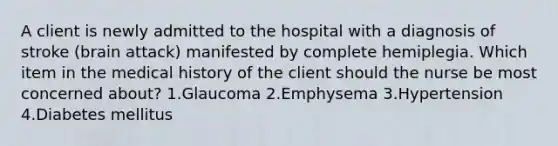 A client is newly admitted to the hospital with a diagnosis of stroke (brain attack) manifested by complete hemiplegia. Which item in the medical history of the client should the nurse be most concerned about? 1.Glaucoma 2.Emphysema 3.Hypertension 4.Diabetes mellitus