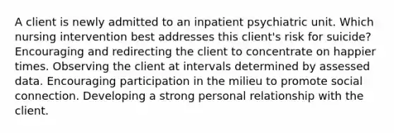 A client is newly admitted to an inpatient psychiatric unit. Which nursing intervention best addresses this client's risk for suicide? Encouraging and redirecting the client to concentrate on happier times. Observing the client at intervals determined by assessed data. Encouraging participation in the milieu to promote social connection. Developing a strong personal relationship with the client.