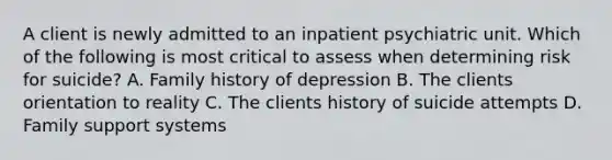 A client is newly admitted to an inpatient psychiatric unit. Which of the following is most critical to assess when determining risk for suicide? A. Family history of depression B. The clients orientation to reality C. The clients history of suicide attempts D. Family support systems