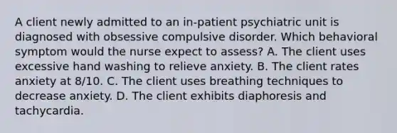 A client newly admitted to an in-patient psychiatric unit is diagnosed with obsessive compulsive disorder. Which behavioral symptom would the nurse expect to assess? A. The client uses excessive hand washing to relieve anxiety. B. The client rates anxiety at 8/10. C. The client uses breathing techniques to decrease anxiety. D. The client exhibits diaphoresis and tachycardia.