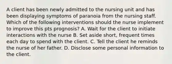 A client has been newly admitted to the nursing unit and has been displaying symptoms of paranoia from the nursing staff. Which of the following interventions should the nurse implement to improve this pts prognosis? A. Wait for the client to initiate interactions with the nurse B. Set aside short, frequent times each day to spend with the client. C. Tell the client he reminds the nurse of her father. D. Disclose some personal information to the client.