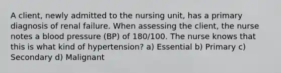 A client, newly admitted to the nursing unit, has a primary diagnosis of renal failure. When assessing the client, the nurse notes a blood pressure (BP) of 180/100. The nurse knows that this is what kind of hypertension? a) Essential b) Primary c) Secondary d) Malignant