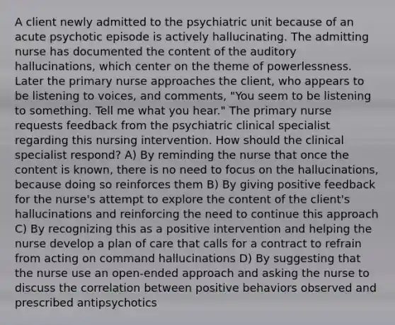 A client newly admitted to the psychiatric unit because of an acute psychotic episode is actively hallucinating. The admitting nurse has documented the content of the auditory hallucinations, which center on the theme of powerlessness. Later the primary nurse approaches the client, who appears to be listening to voices, and comments, "You seem to be listening to something. Tell me what you hear." The primary nurse requests feedback from the psychiatric clinical specialist regarding this nursing intervention. How should the clinical specialist respond? A) By reminding the nurse that once the content is known, there is no need to focus on the hallucinations, because doing so reinforces them B) By giving positive feedback for the nurse's attempt to explore the content of the client's hallucinations and reinforcing the need to continue this approach C) By recognizing this as a positive intervention and helping the nurse develop a plan of care that calls for a contract to refrain from acting on command hallucinations D) By suggesting that the nurse use an open-ended approach and asking the nurse to discuss the correlation between positive behaviors observed and prescribed antipsychotics